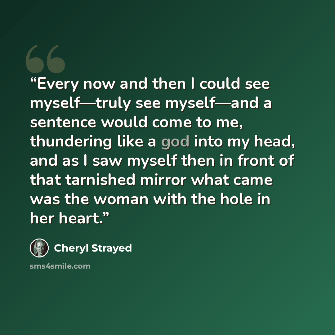 “Every now and then I could see myself—truly see myself—and a sentence would come to me, thundering like a god into my head, and as I saw myself then in front of that tarnished mirror what came was the woman with the hole in her heart.” quote by Cheryl Strayed