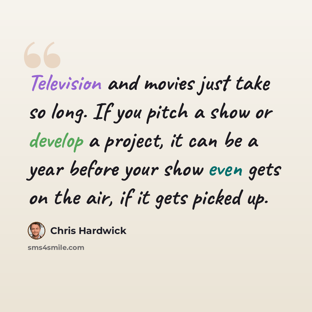 “Television and movies just take so long. If you pitch a show or develop a project, it can be a year before your show even gets on the air, if it gets picked up.” quote by Chris Hardwick