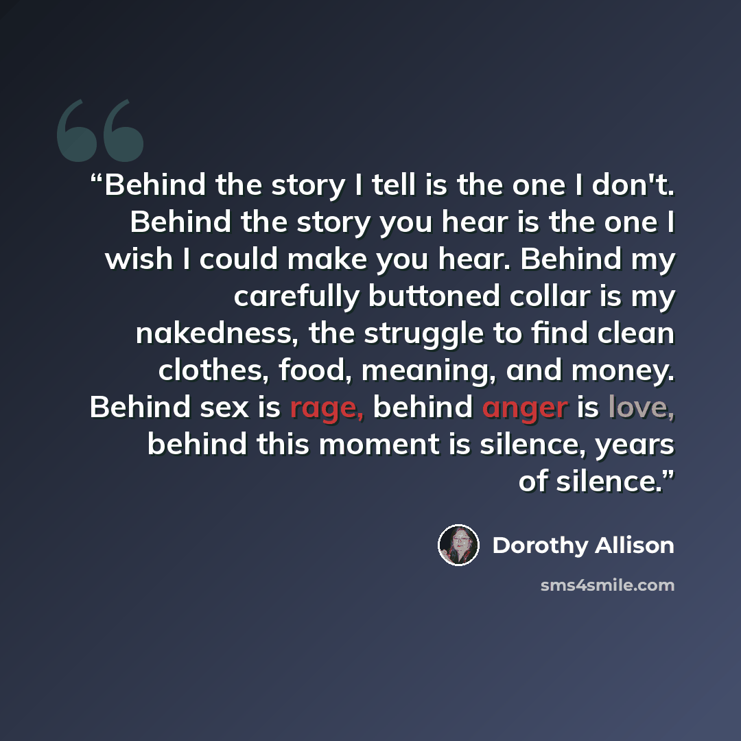 “Behind the story I tell is the one I don't. Behind the story you hear is the one I wish I could make you hear. Behind my carefully buttoned collar is my nakedness, the struggle to find clean clothes, food, meaning, and money. Behind sex is rage, behind anger is love, behind this moment is silence…” quote by Dorothy Allison