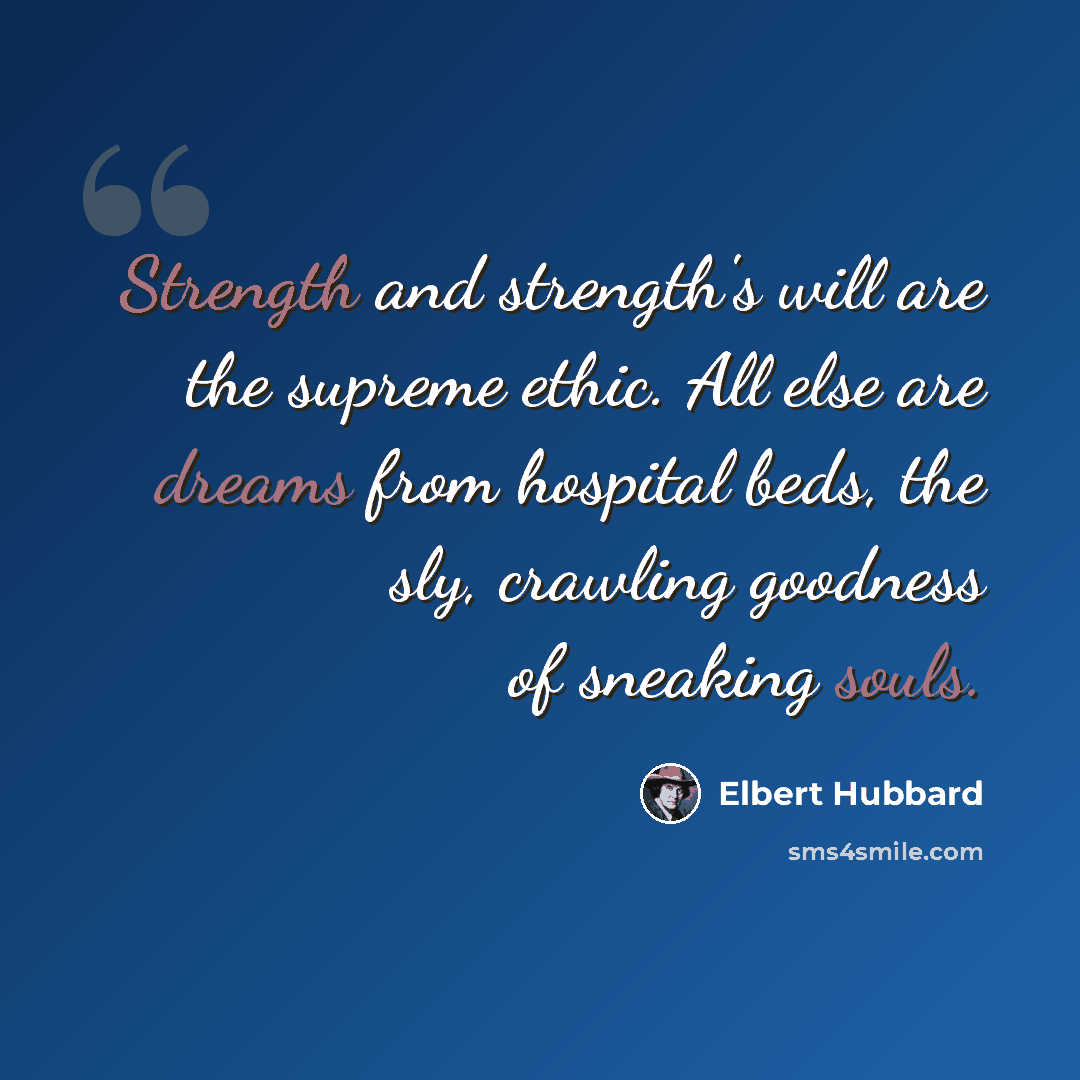 “Strength and strength's will are the supreme ethic. All else are dreams from hospital beds, the sly, crawling goodness of sneaking souls.” quote by Elbert Hubbard