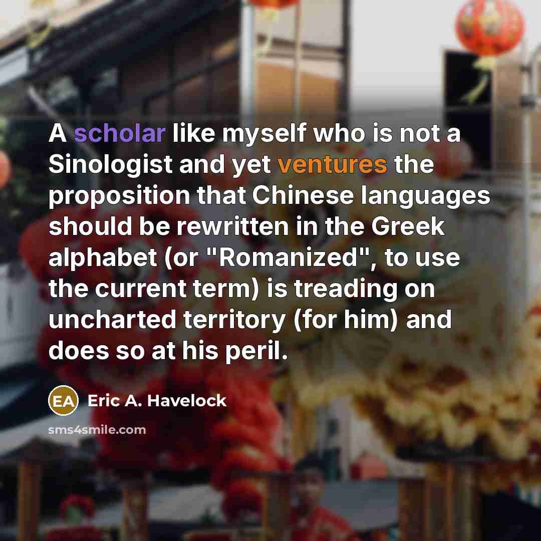 “A scholar like myself who is not a Sinologist and yet ventures the proposition that Chinese languages should be rewritten in the Greek alphabet (or "Romanized", to use the current term) is treading on uncharted territory (for him) and does so at his peril.” quote by Eric A. Havelock