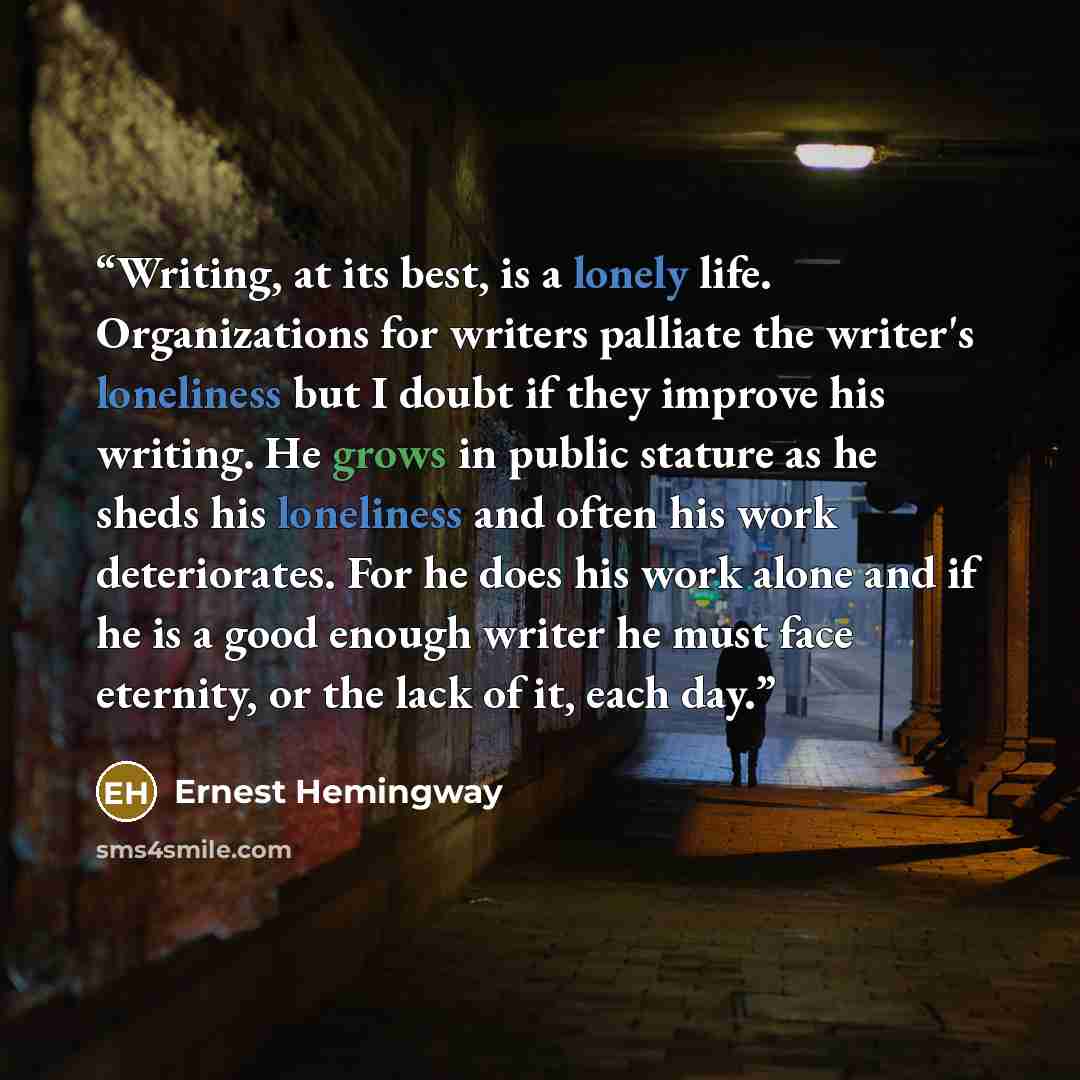“Writing, at its best, is a lonely life. Organizations for writers palliate the writer's loneliness but I doubt if they improve his writing. He grows in public stature as he sheds his loneliness and often his work deteriorates. For he does his work alone and if he is a good enough writer he must…” quote by Ernest Hemingway