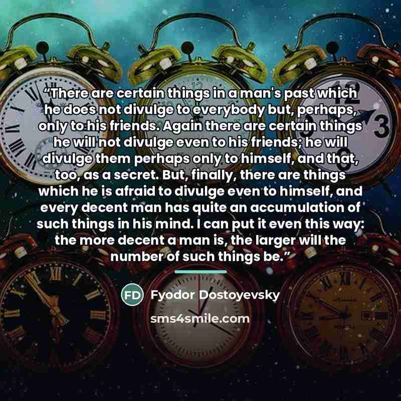“There are certain things in a man's past which he does not divulge to everybody but, perhaps, only to his friends. Again there are certain things he will not divulge even to his friends; he will divulge them perhaps only to himself, and that, too, as a secret. But, finally, there are things which…” quote by Fyodor Dostoyevsky