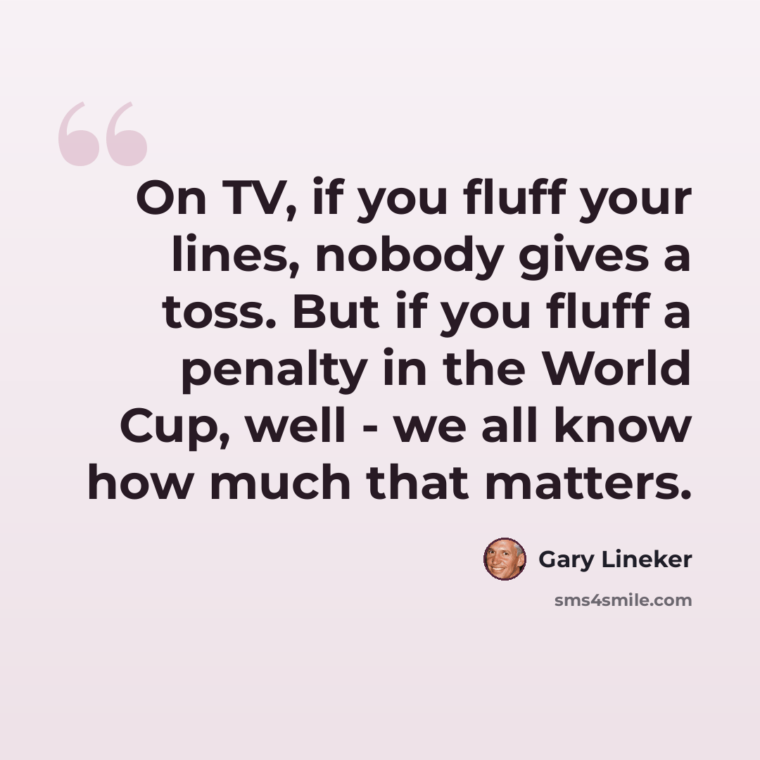 “On TV, if you fluff your lines, nobody gives a toss. But if you fluff a penalty in the World Cup, well - we all know how much that matters.” quote by Gary Lineker