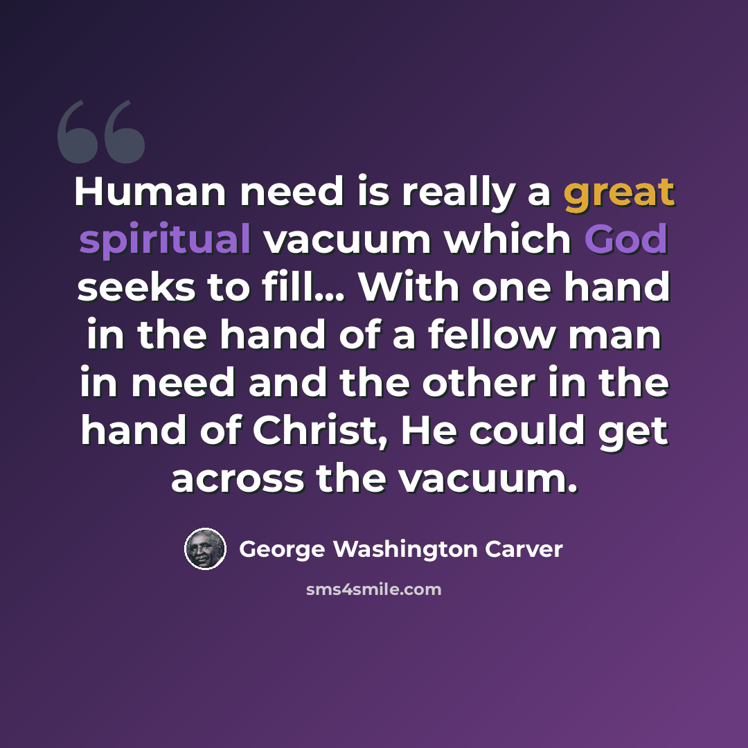 “Human need is really a great spiritual vacuum which God seeks to fill... With one hand in the hand of a fellow man in need and the other in the hand of Christ, He could get across the vacuum.” quote by George Washington Carver