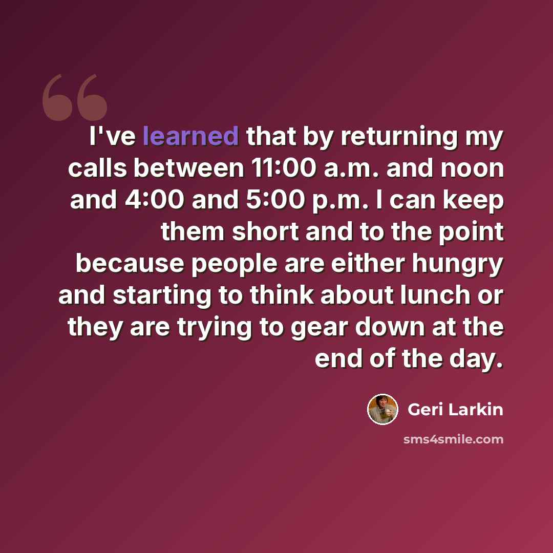“I've learned that by returning my calls between 11:00 a.m. and noon and 4:00 and 5:00 p.m. I can keep them short and to the point because people are either hungry and starting to think about lunch or they are trying to gear down at the end of the day.” quote by Geri Larkin