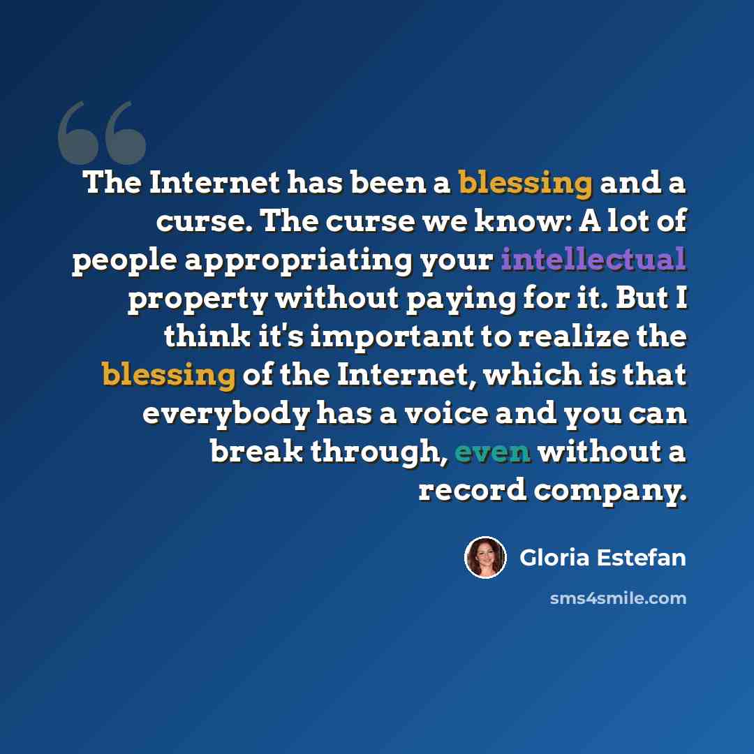 “The Internet has been a blessing and a curse. The curse we know: A lot of people appropriating your intellectual property without paying for it. But I think it's important to realize the blessing of the Internet, which is that everybody has a voice and you can break through, even without a record…” quote by Gloria Estefan