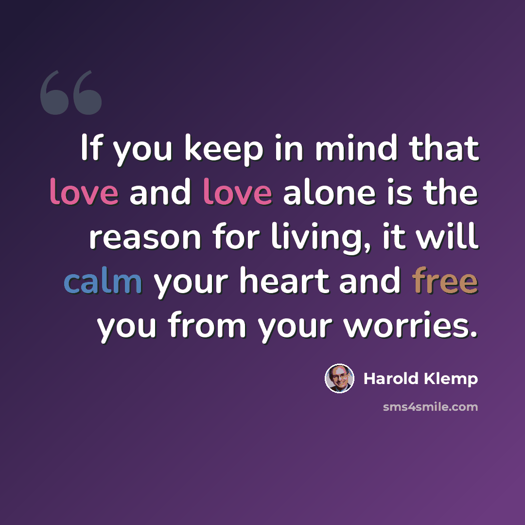 “If you keep in mind that love and love alone is the reason for living, it will calm your heart and free you from your worries.” quote by Harold Klemp