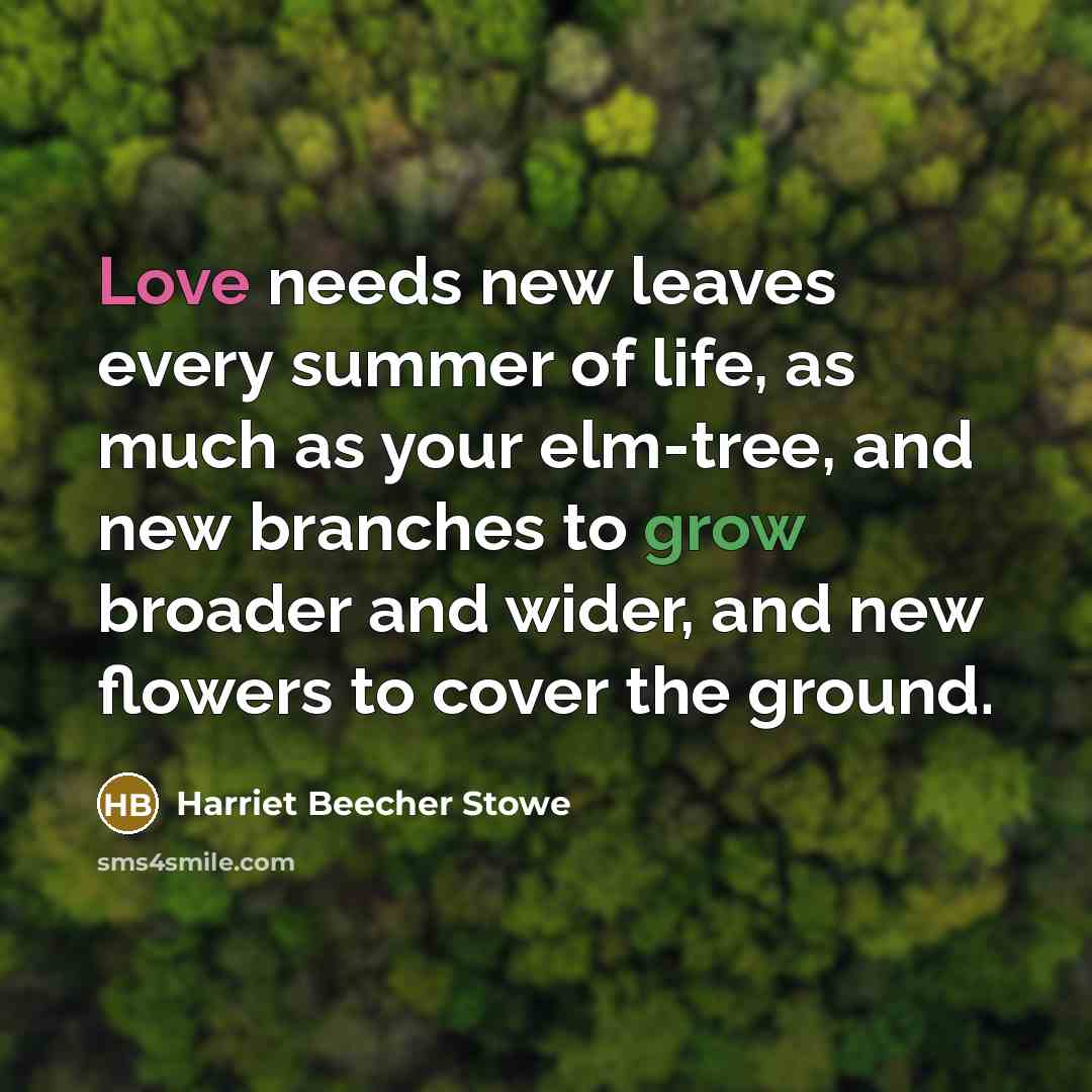 “Love needs new leaves every summer of life, as much as your elm-tree, and new branches to grow broader and wider, and new flowers to cover the ground.” quote by Harriet Beecher Stowe