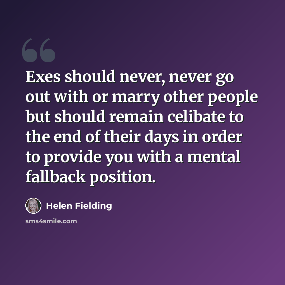 “Exes should never, never go out with or marry other people but should remain celibate to the end of their days in order to provide you with a mental fallback position.” quote by Helen Fielding