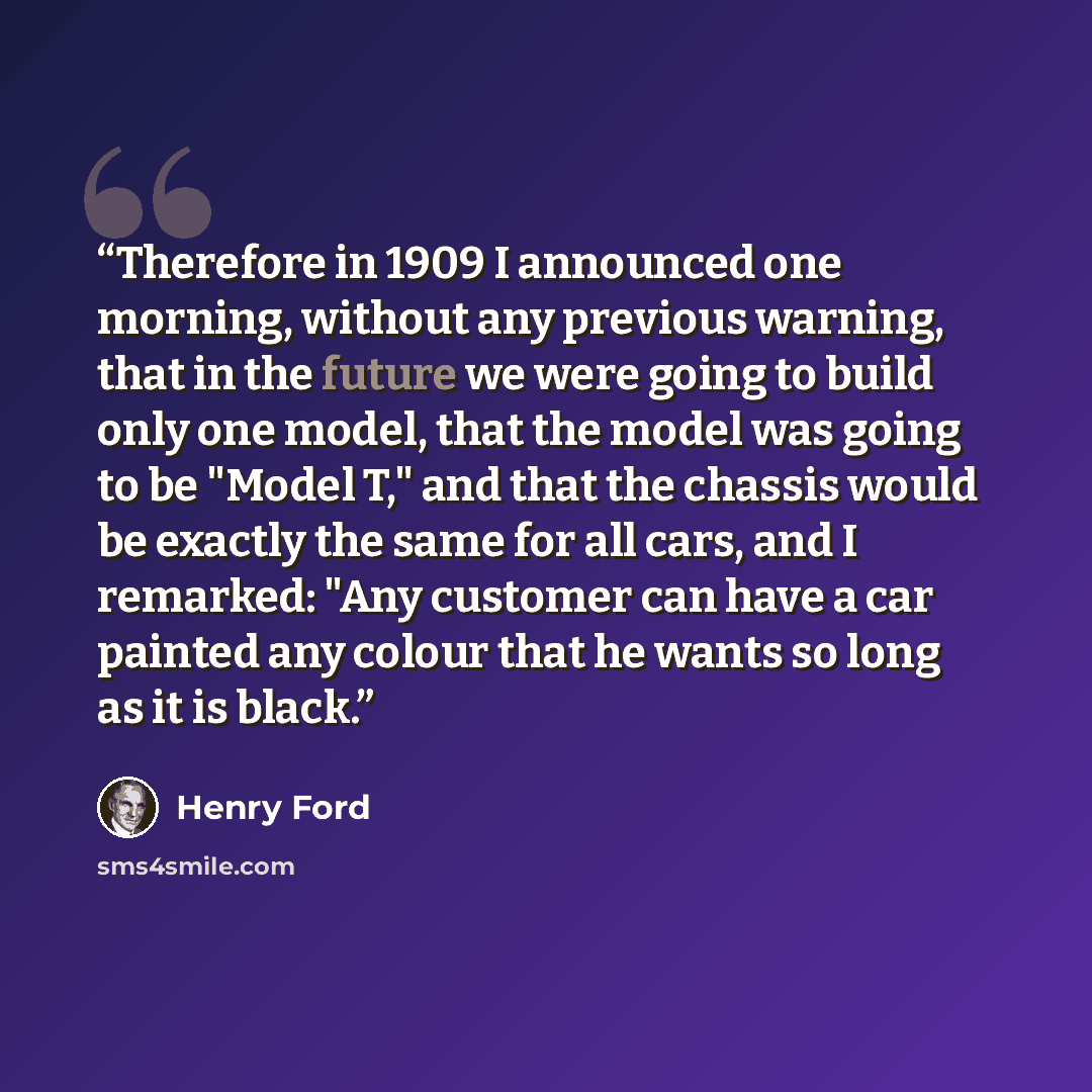 “Therefore in 1909 I announced one morning, without any previous warning, that in the future we were going to build only one model, that the model was going to be "Model T," and that the chassis would be exactly the same for all cars, and I remarked: "Any customer can have a car painted any colour…” quote by Henry Ford