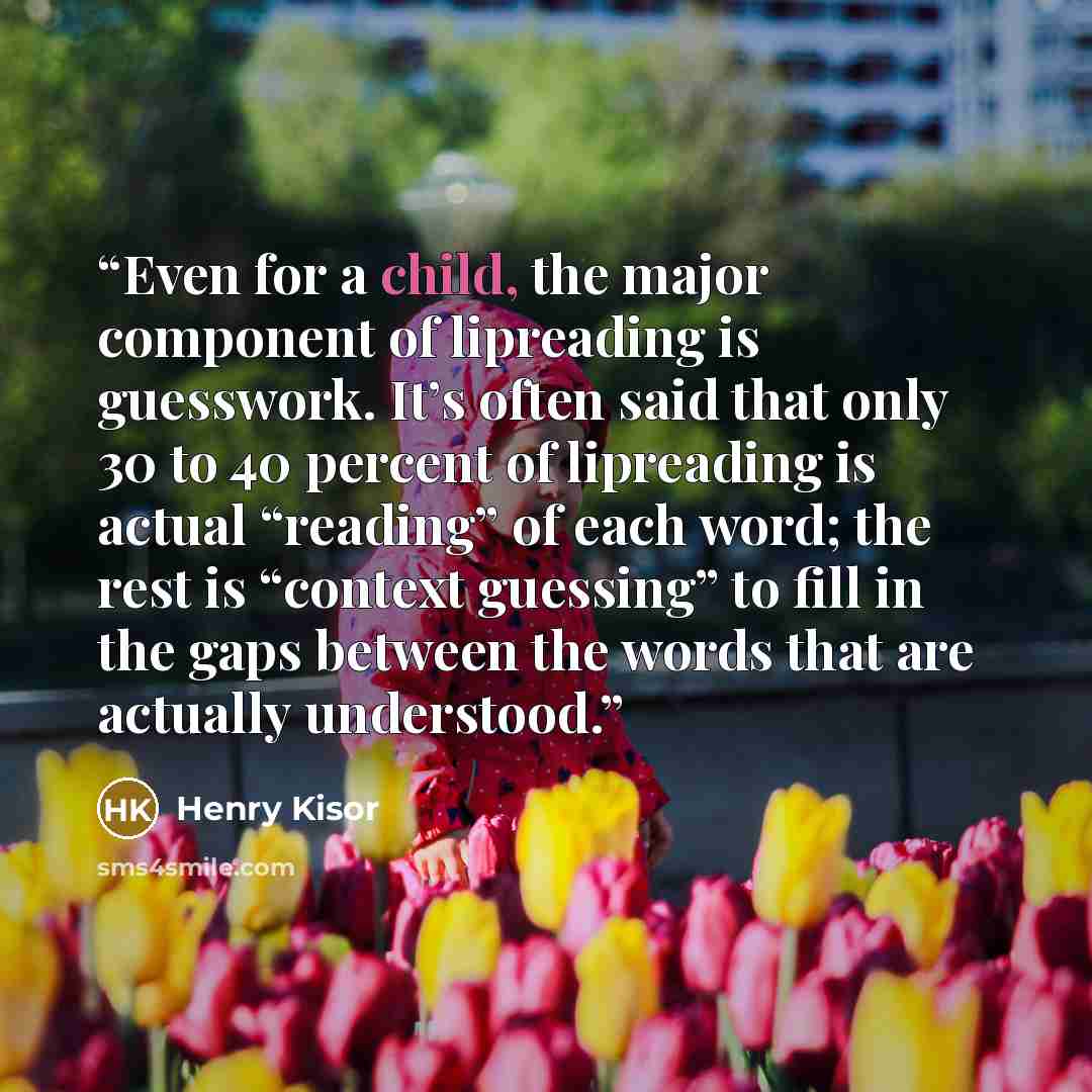 “Even for a child, the major component of lipreading is guesswork. It’s often said that only 30 to 40 percent of lipreading is actual “reading” of each word; the rest is “context guessing” to fill in the gaps between the words that are actually understood.” quote by Henry Kisor