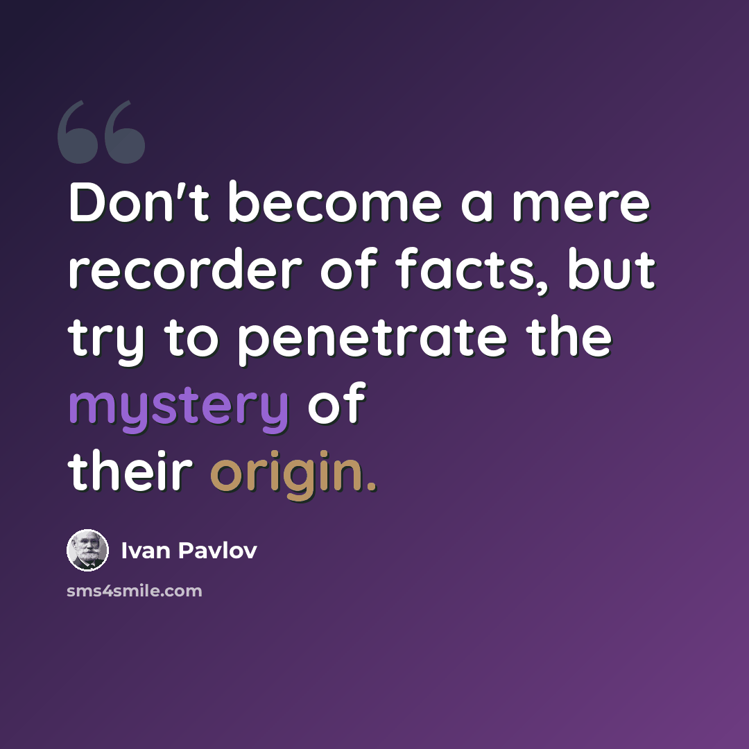 “Don't become a mere recorder of facts, but try to penetrate the mystery of their origin.” quote by Ivan Pavlov