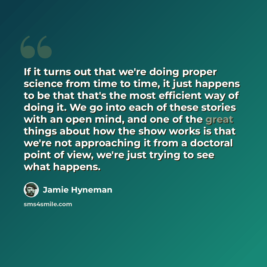 “If it turns out that we're doing proper science from time to time, it just happens to be that that's the most efficient way of doing it. We go into each of these stories with an open mind, and one of the great things about how the show works is that we're not approaching it from a doctoral point…” quote by Jamie Hyneman