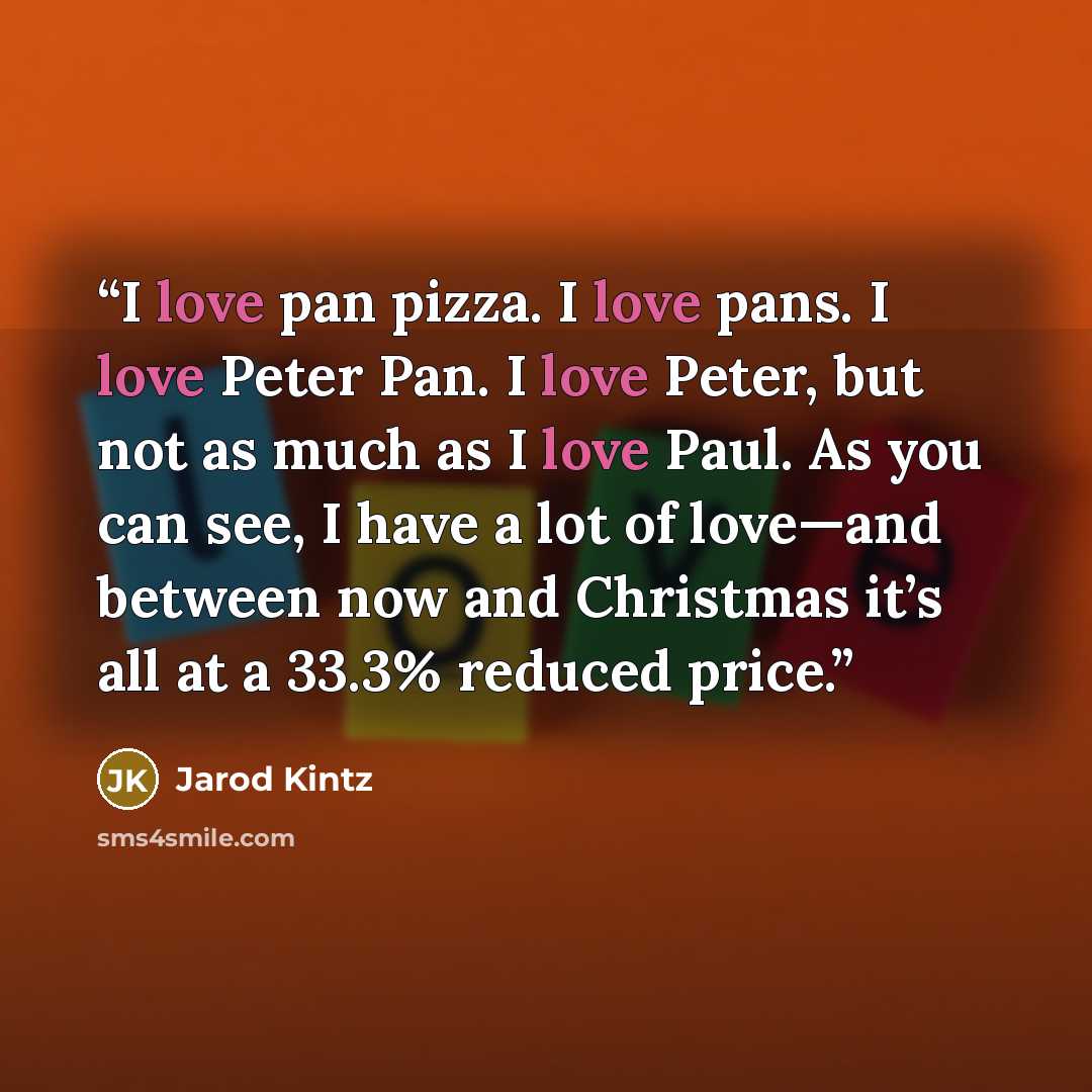 “I love pan pizza. I love pans. I love Peter Pan. I love Peter, but not as much as I love Paul. As you can see, I have a lot of love—and between now and Christmas it’s all at a 33.3% reduced price.” quote by Jarod Kintz