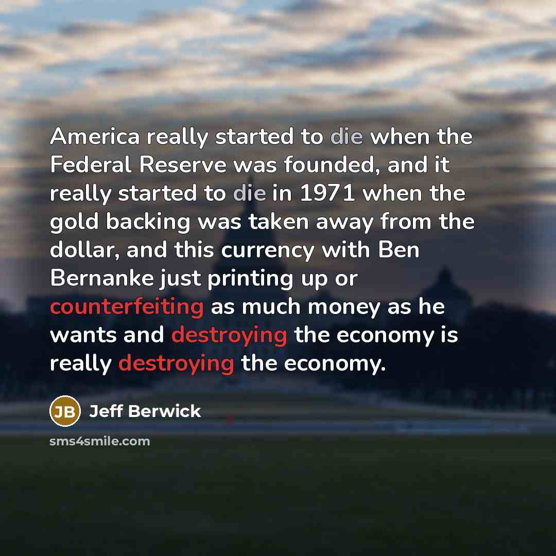 “America really started to die when the Federal Reserve was founded, and it really started to die in 1971 when the gold backing was taken away from the dollar, and this currency with Ben Bernanke just printing up or counterfeiting as much money as he wants and destroying the economy is really…” quote by Jeff Berwick