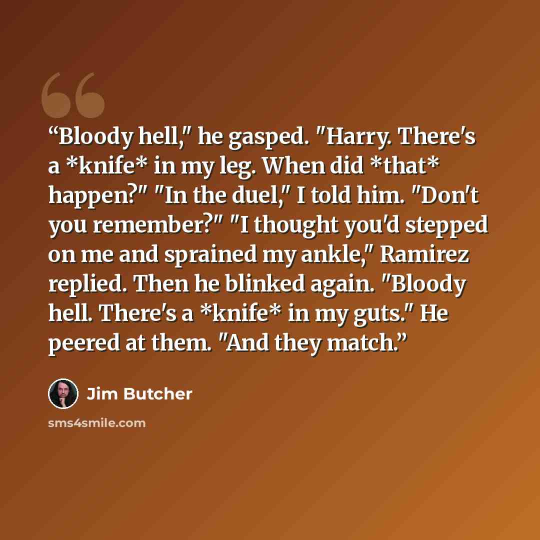 “Bloody hell," he gasped. "Harry. There's a *knife* in my leg. When did *that* happen?" "In the duel," I told him. "Don't you remember?" "I thought you'd stepped on me and sprained my ankle," Ramirez replied. Then he blinked again. "Bloody hell. There's a *knife* in my guts." He peered at them…” quote by Jim Butcher
