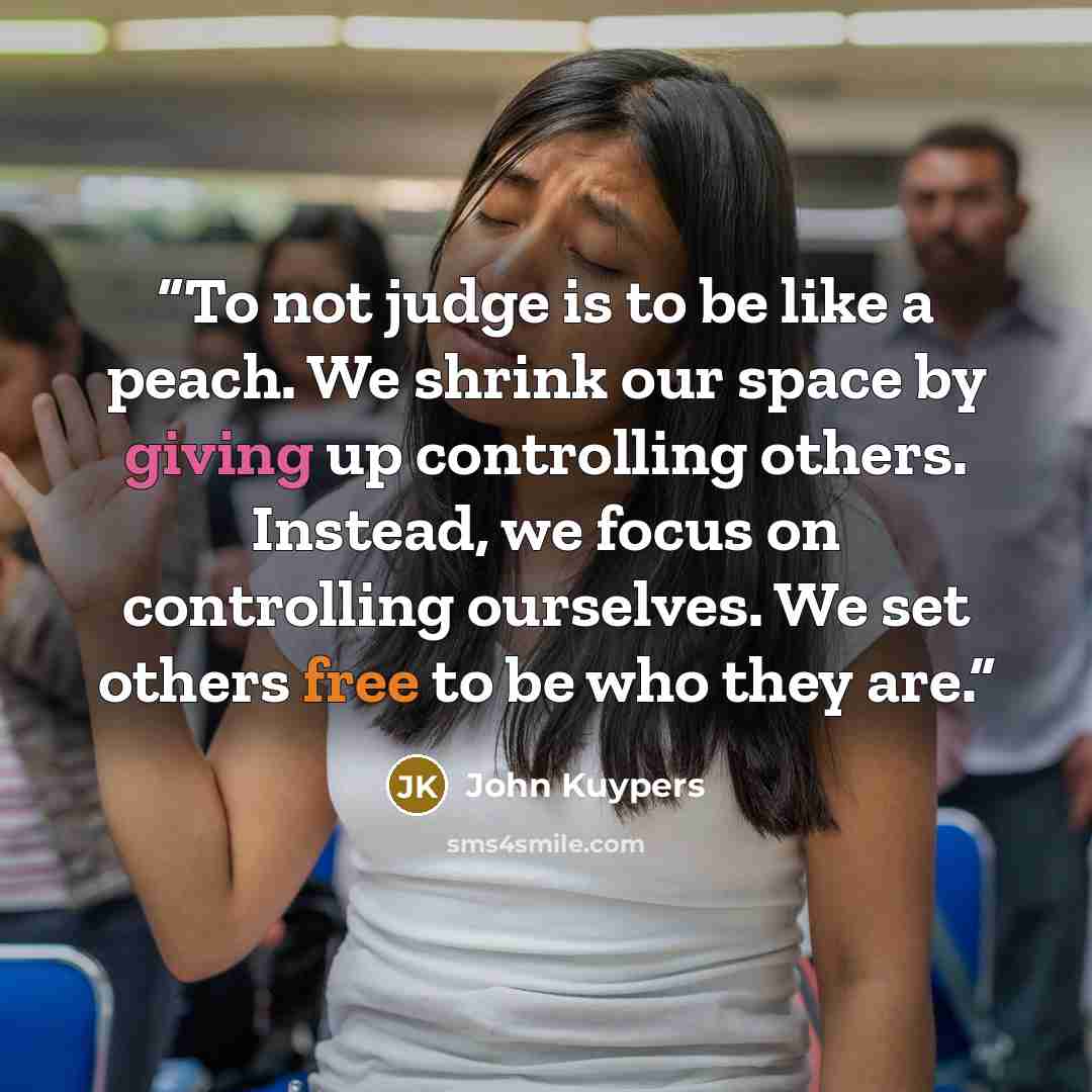 “To not judge is to be like a peach. We shrink our space by giving up controlling others. Instead, we focus on controlling ourselves. We set others free to be who they are.” quote by John Kuypers