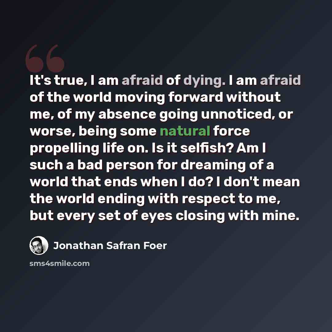 “It's true, I am afraid of dying. I am afraid of the world moving forward without me, of my absence going unnoticed, or worse, being some natural force propelling life on. Is it selfish? Am I such a bad person for dreaming of a world that ends when I do? I don't mean the world ending with respect…” quote by Jonathan Safran Foer