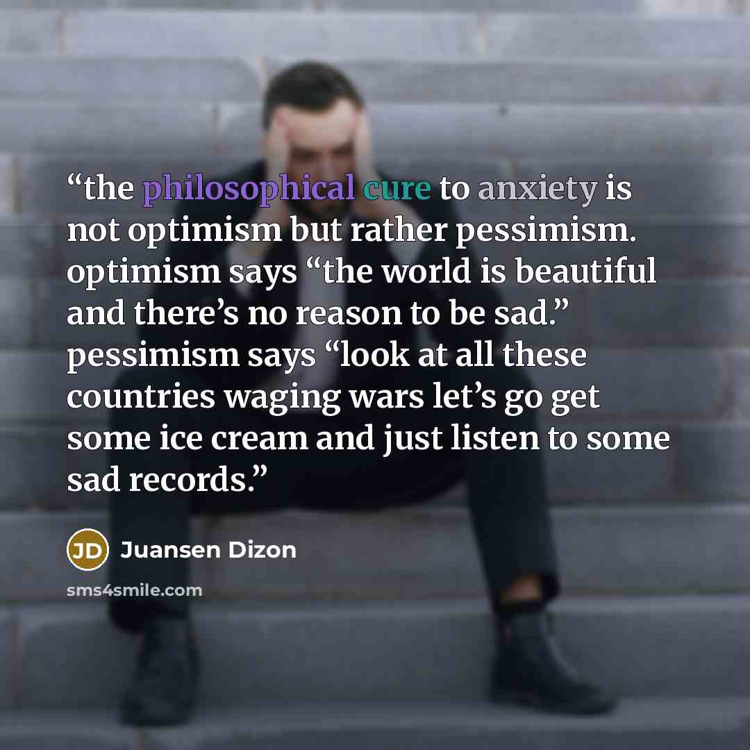 “the philosophical cure to anxiety is not optimism but rather pessimism. optimism says “the world is beautiful and there’s no reason to be sad.” pessimism says “look at all these countries waging wars let’s go get some ice cream and just listen to some sad records.” quote by Juansen Dizon
