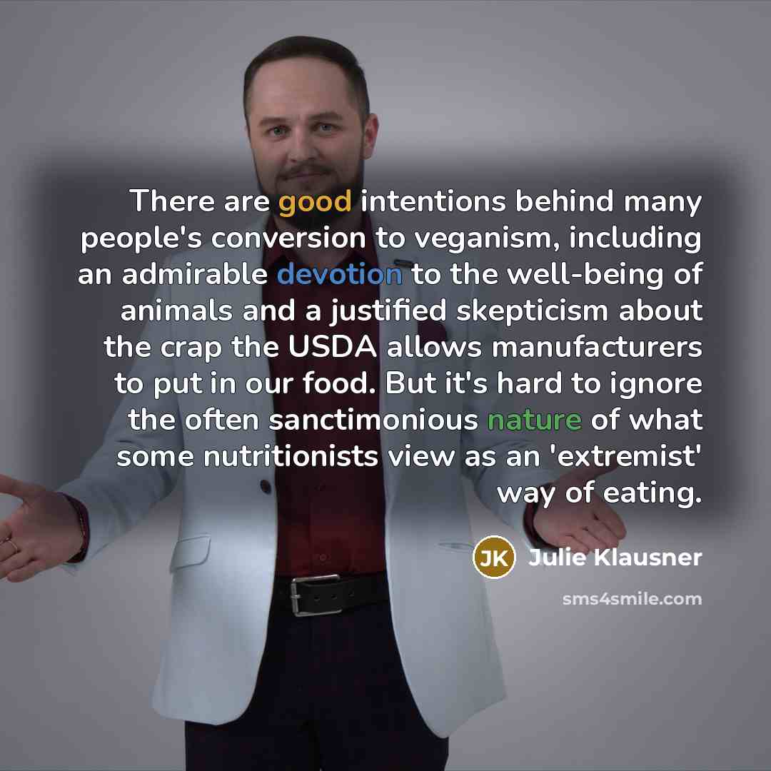 “There are good intentions behind many people's conversion to veganism, including an admirable devotion to the well-being of animals and a justified skepticism about the crap the USDA allows manufacturers to put in our food. But it's hard to ignore the often sanctimonious nature of what some…” quote by Julie Klausner