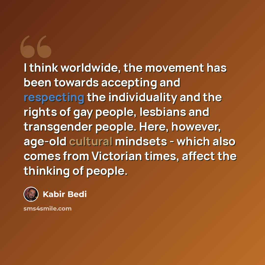 “I think worldwide, the movement has been towards accepting and respecting the individuality and the rights of gay people, lesbians and transgender people. Here, however, age-old cultural mindsets - which also comes from Victorian times, affect the thinking of people.” quote by Kabir Bedi