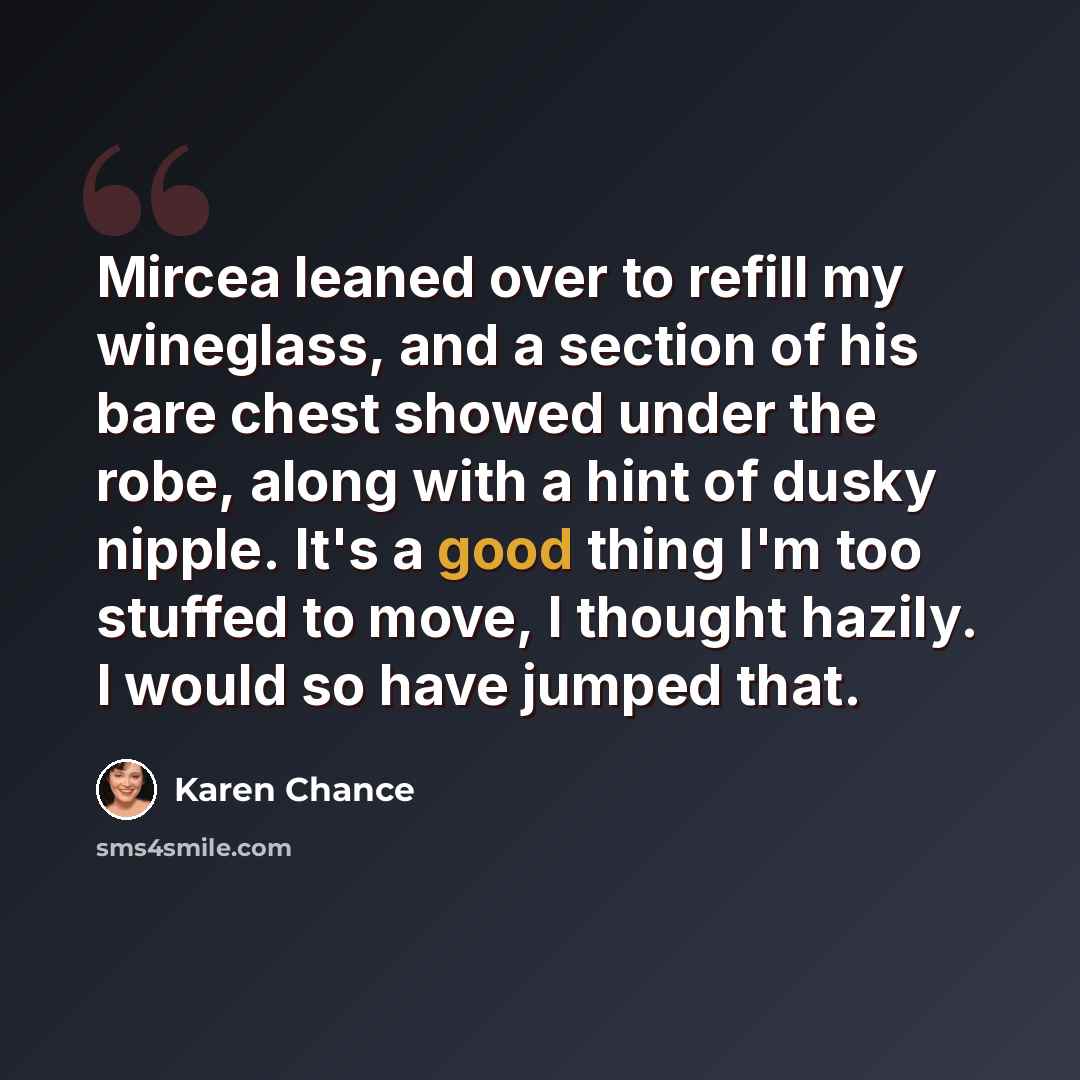 “Mircea leaned over to refill my wineglass, and a section of his bare chest showed under the robe, along with a hint of dusky nipple. It's a good thing I'm too stuffed to move, I thought hazily. I would so have jumped that.” quote by Karen Chance