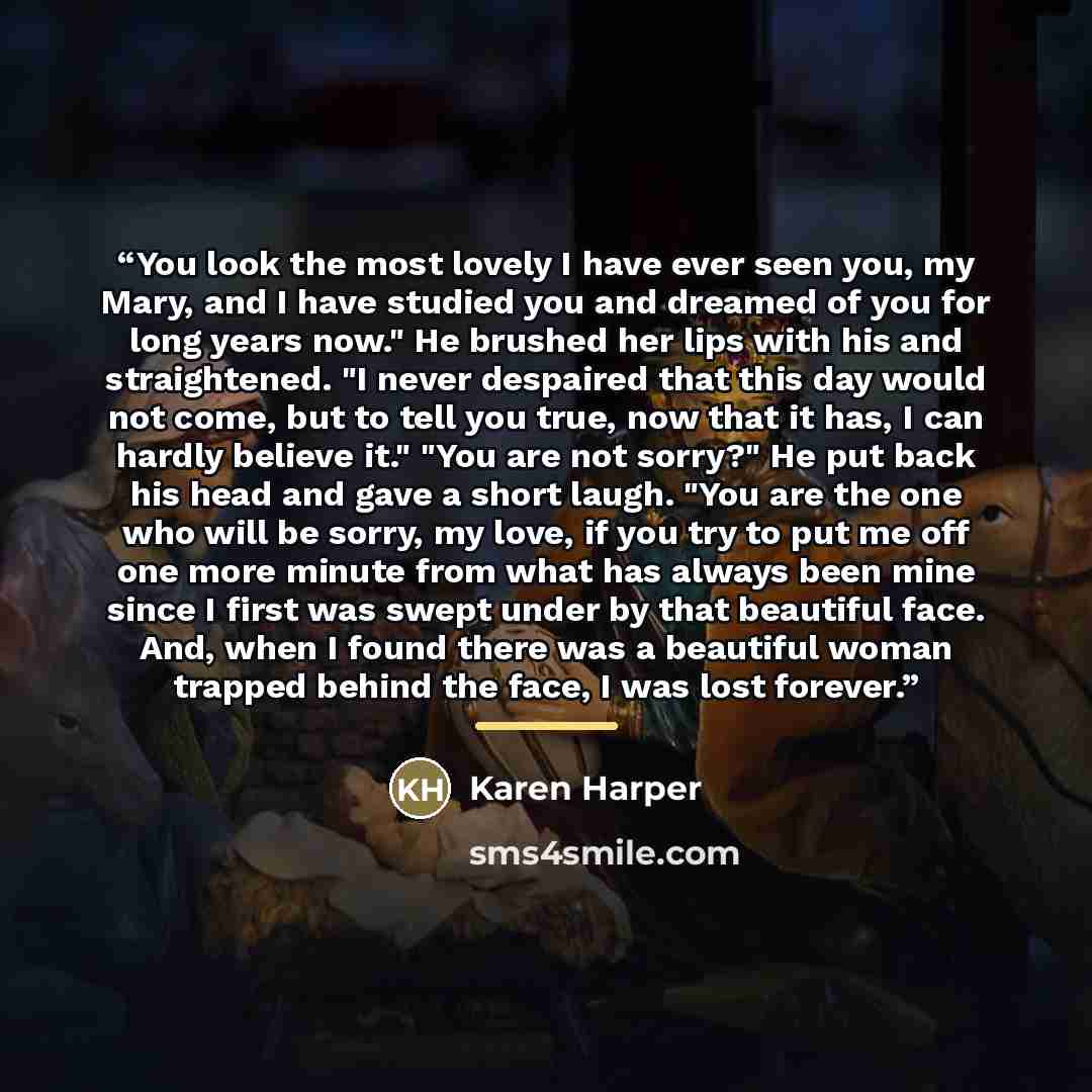 “You look the most lovely I have ever seen you, my Mary, and I have studied you and dreamed of you for long years now." He brushed her lips with his and straightened. "I never despaired that this day would not come, but to tell you true, now that it has, I can hardly believe it." "You are not…” quote by Karen Harper