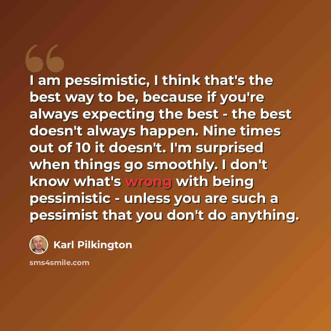 “I am pessimistic, I think that's the best way to be, because if you're always expecting the best - the best doesn't always happen. Nine times out of 10 it doesn't. I'm surprised when things go smoothly. I don't know what's wrong with being pessimistic - unless you are such a pessimist that you…” quote by Karl Pilkington