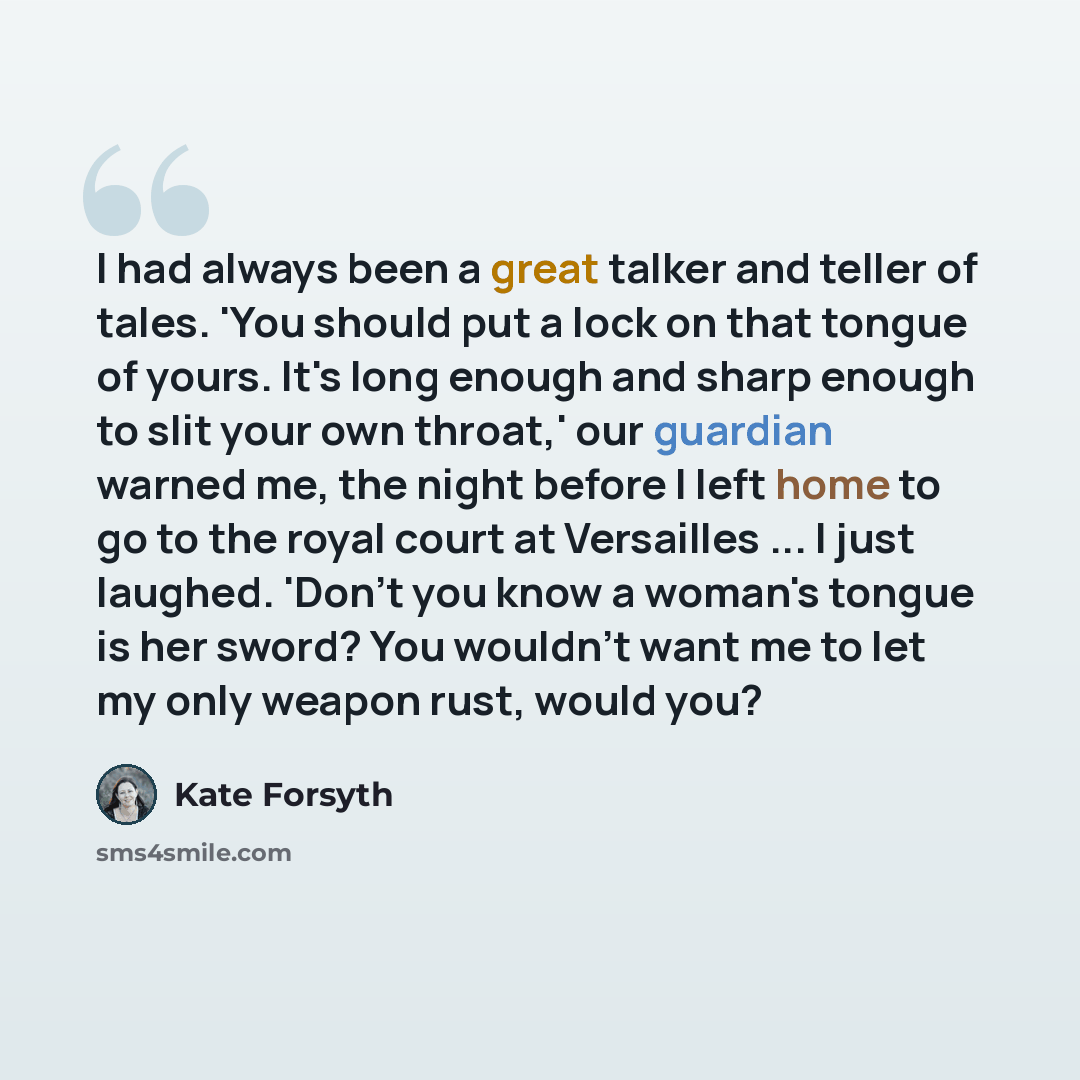 “I had always been a great talker and teller of tales. 'You should put a lock on that tongue of yours. It's long enough and sharp enough to slit your own throat,' our guardian warned me, the night before I left home to go to the royal court at Versailles ... I just laughed. 'Don't you know a…” quote by Kate Forsyth