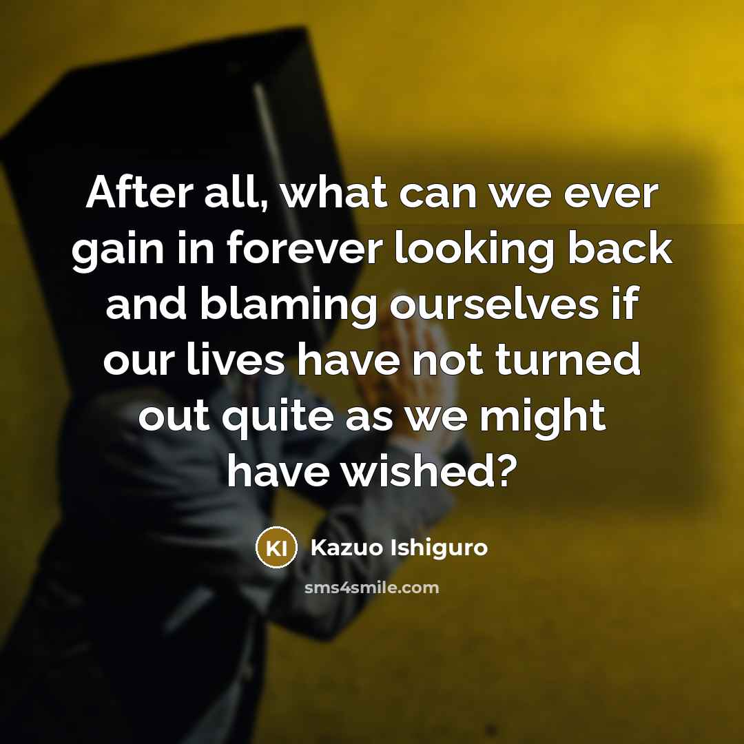“After all, what can we ever gain in forever looking back and blaming ourselves if our lives have not turned out quite as we might have wished?” quote by Kazuo Ishiguro