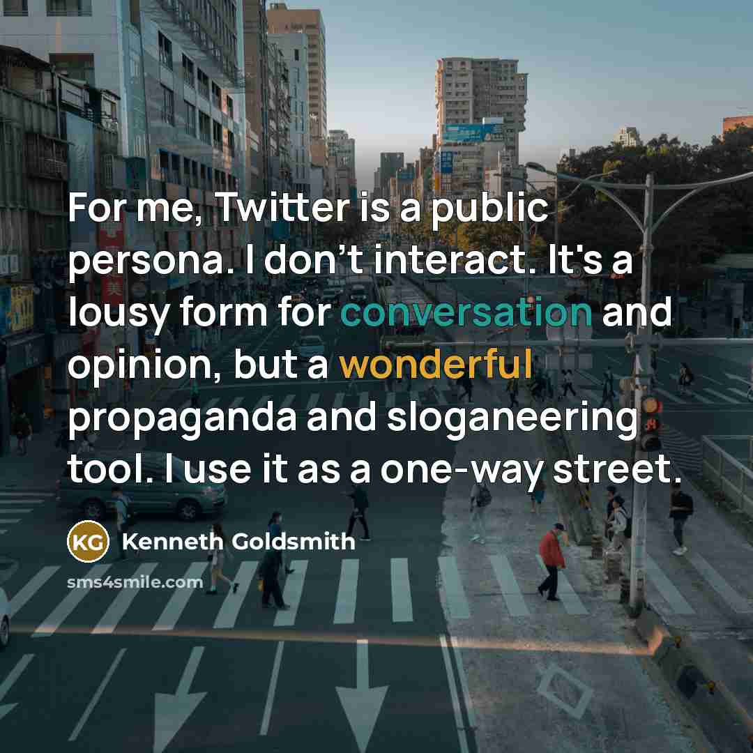 “For me, Twitter is a public persona. I don't interact. It's a lousy form for conversation and opinion, but a wonderful propaganda and sloganeering tool. I use it as a one-way street.” quote by Kenneth Goldsmith