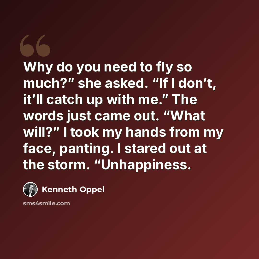 “Why do you need to fly so much?” she asked. “If I don’t, it’ll catch up with me.” The words just came out. “What will?” I took my hands from my face, panting. I stared out at the storm. “Unhappiness.” quote by Kenneth Oppel