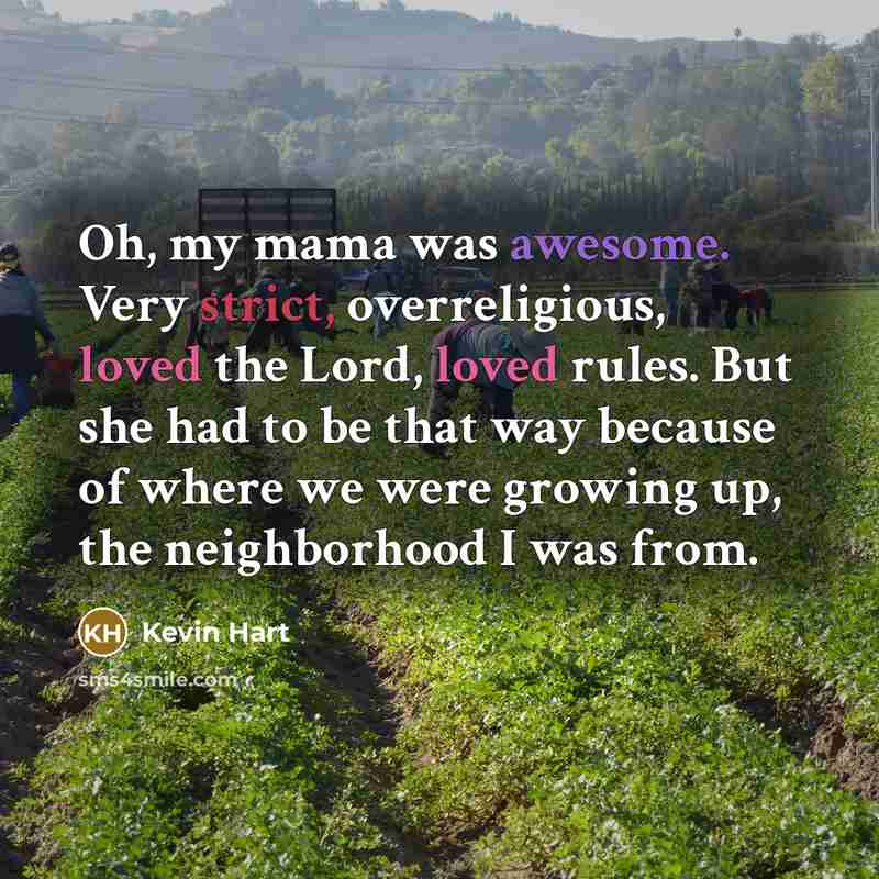 “Oh, my mama was awesome. Very strict, overreligious, loved the Lord, loved rules. But she had to be that way because of where we were growing up, the neighborhood I was from.” quote by Kevin Hart