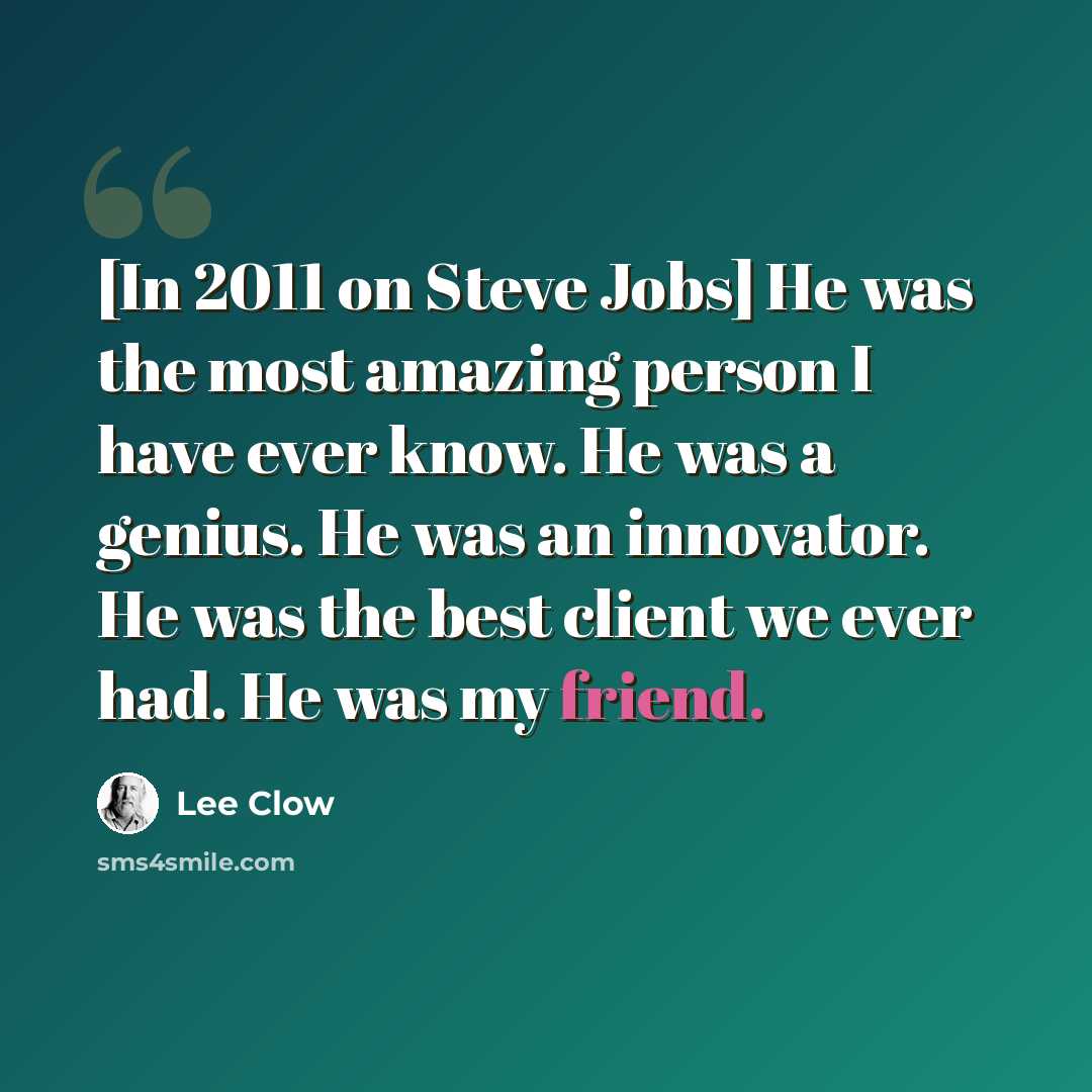 “[In 2011 on Steve Jobs] He was the most amazing person I have ever know. He was a genius. He was an innovator. He was the best client we ever had. He was my friend.” quote by Lee Clow