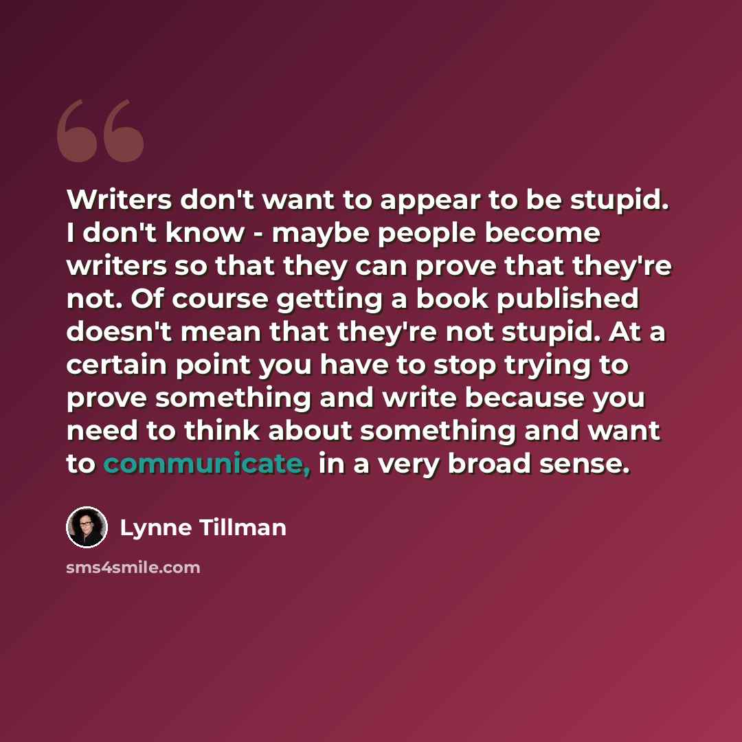 “Writers don't want to appear to be stupid. I don't know - maybe people become writers so that they can prove that they're not. Of course getting a book published doesn't mean that they're not stupid. At a certain point you have to stop trying to prove something and write because you need to think…” quote by Lynne Tillman