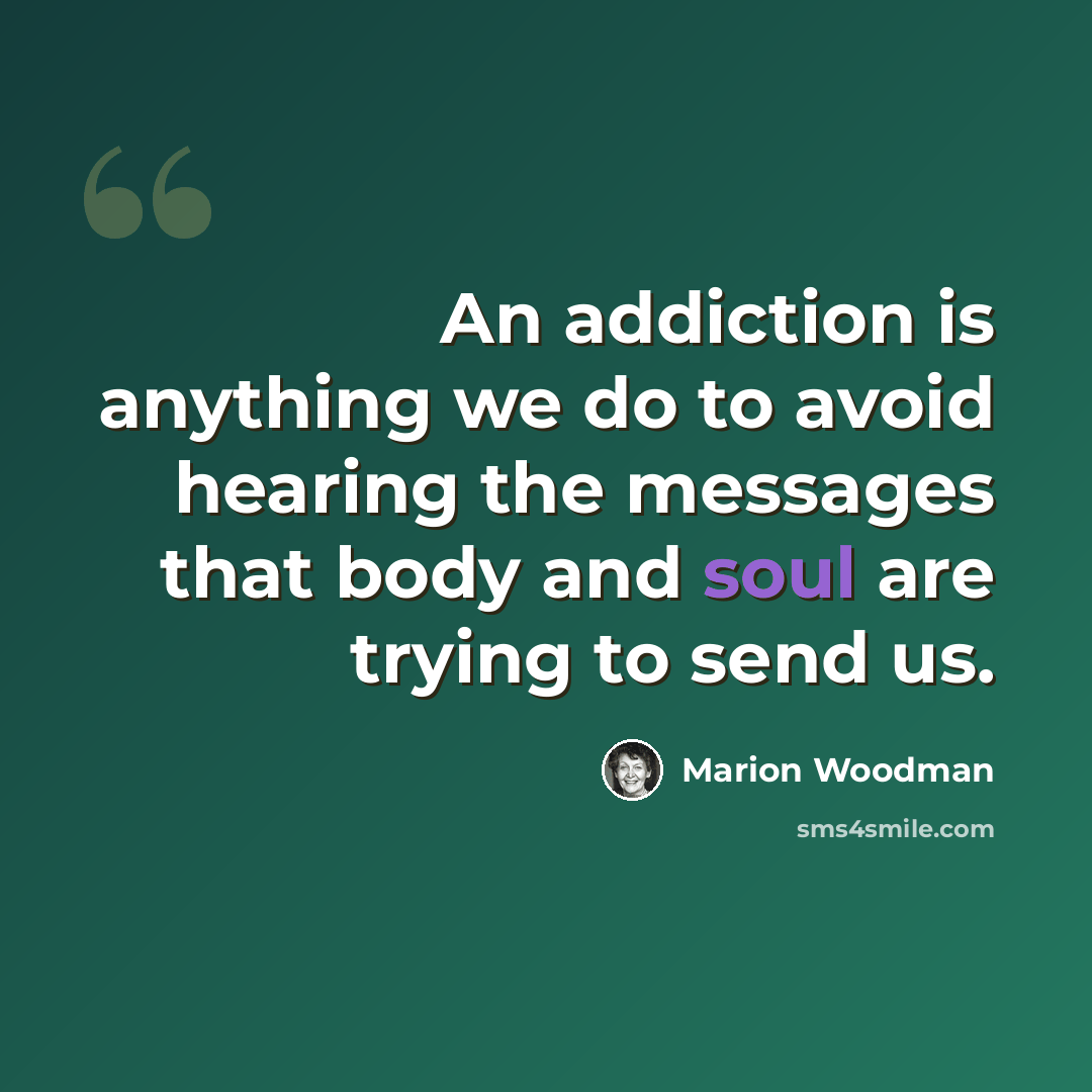 “An addiction is anything we do to avoid hearing the messages that body and soul are trying to send us.” quote by Marion Woodman