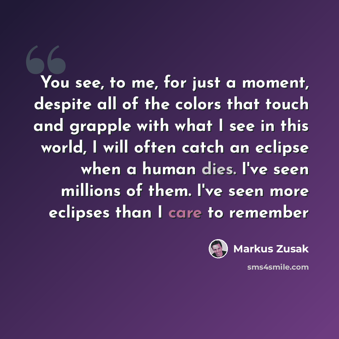 “You see, to me, for just a moment, despite all of the colors that touch and grapple with what I see in this world, I will often catch an eclipse when a human dies. I've seen millions of them. I've seen more eclipses than I care to remember” quote by Markus Zusak