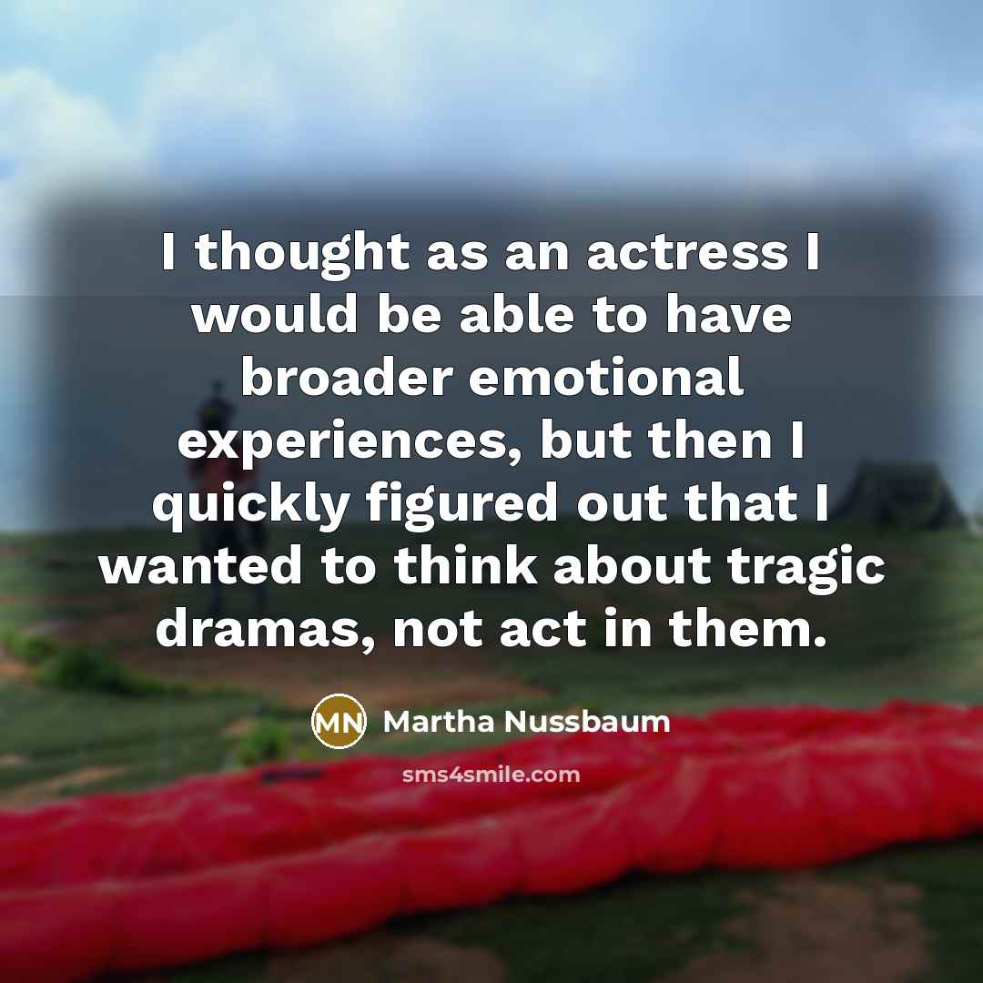 “I thought as an actress I would be able to have broader emotional experiences, but then I quickly figured out that I wanted to think about tragic dramas, not act in them.” quote by Martha Nussbaum