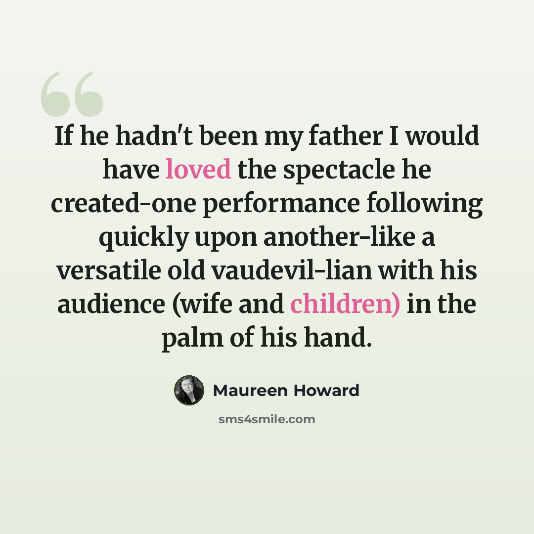 “If he hadn't been my father I would have loved the spectacle he created-one performance following quickly upon another-like a versatile old vaudevil-lian with his audience (wife and children) in the palm of his hand.” quote by Maureen Howard