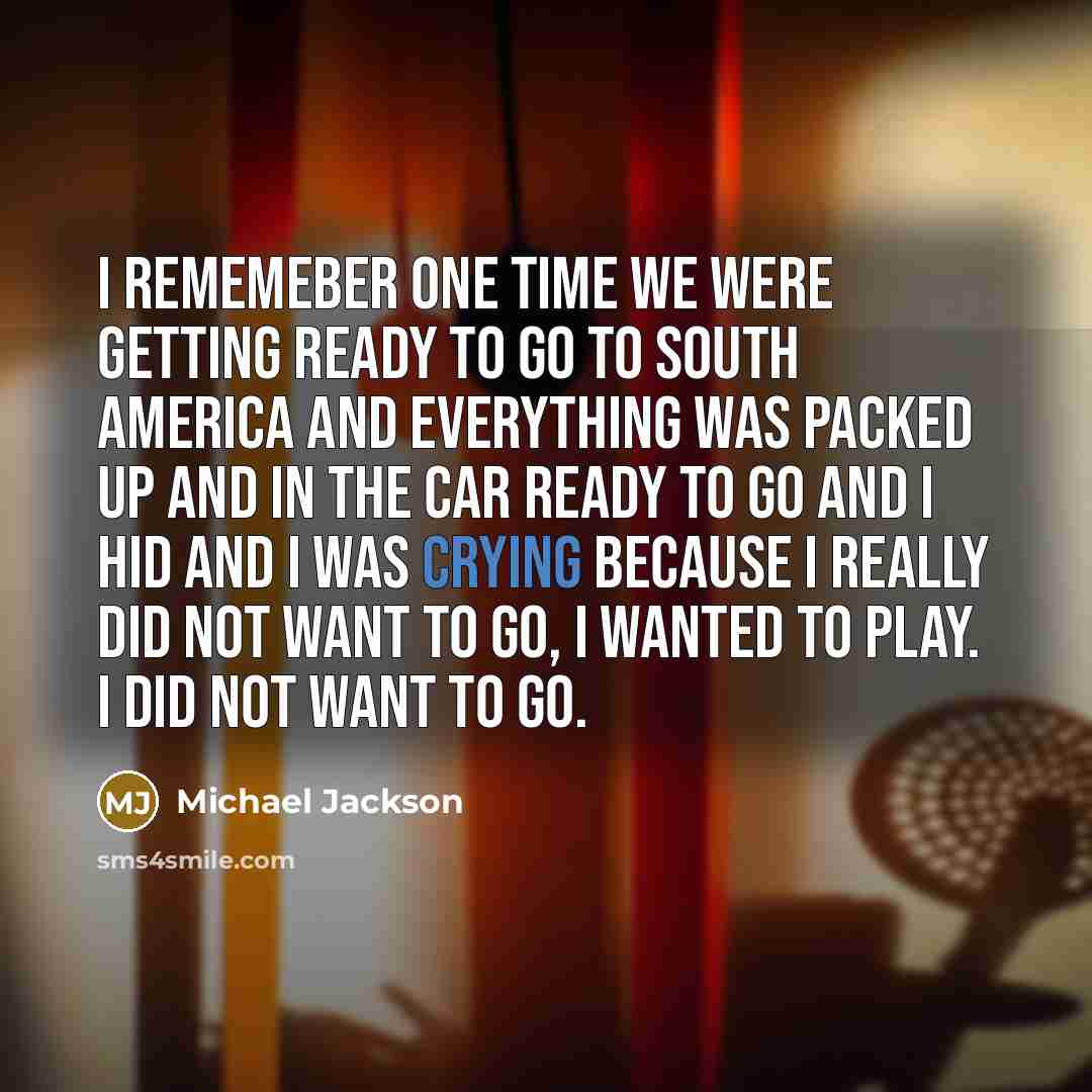“I rememeber one time we were getting ready to go to South America and everything was packed up and in the car ready to go and I hid and I was crying because I really did not want to go, I wanted to play. I did not want to go.” quote by Michael Jackson