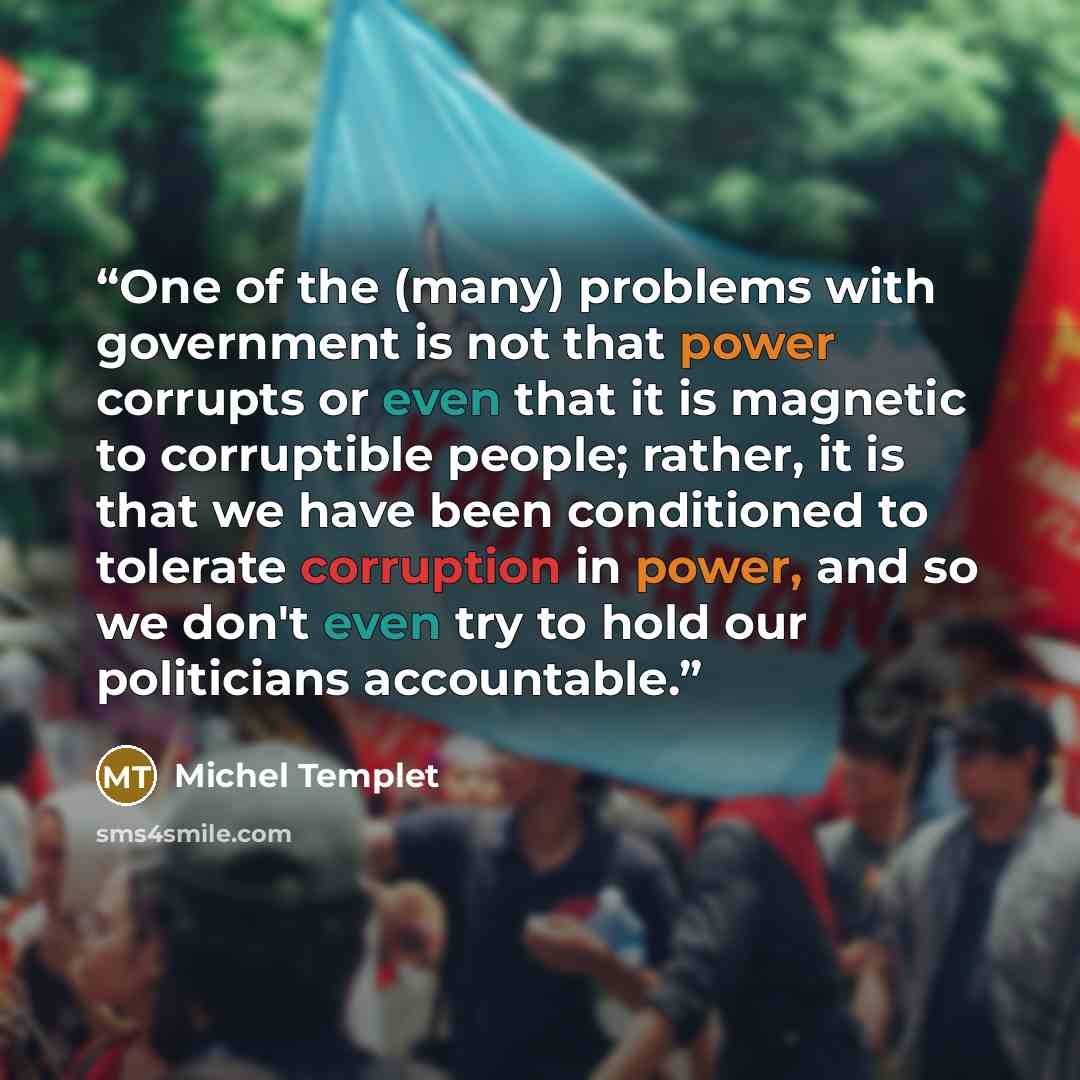 “One of the (many) problems with government is not that power corrupts or even that it is magnetic to corruptible people; rather, it is that we have been conditioned to tolerate corruption in power, and so we don't even try to hold our politicians accountable.” quote by Michel Templet