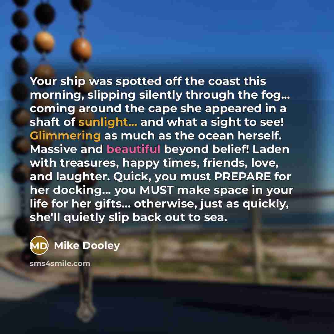 “Your ship was spotted off the coast this morning, slipping silently through the fog... coming around the cape she appeared in a shaft of sunlight... and what a sight to see! Glimmering as much as the ocean herself. Massive and beautiful beyond belief! Laden with treasures, happy times, friends…” quote by Mike Dooley