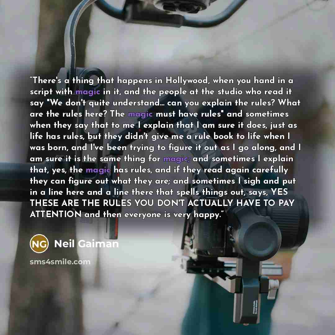 “There's a thing that happens in Hollywood, when you hand in a script with magic in it, and the people at the studio who read it say "We don't quite understand... can you explain the rules? What are the rules here? The magic must have rules" and sometimes when they say that to me I explain that I…” quote by Neil Gaiman