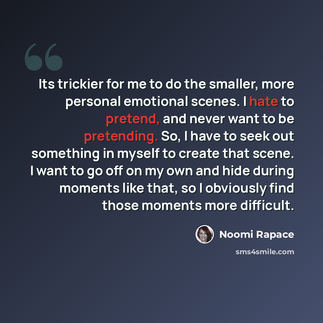 “Its trickier for me to do the smaller, more personal emotional scenes. I hate to pretend, and never want to be pretending. So, I have to seek out something in myself to create that scene. I want to go off on my own and hide during moments like that, so I obviously find those moments more difficult.” quote by Noomi Rapace