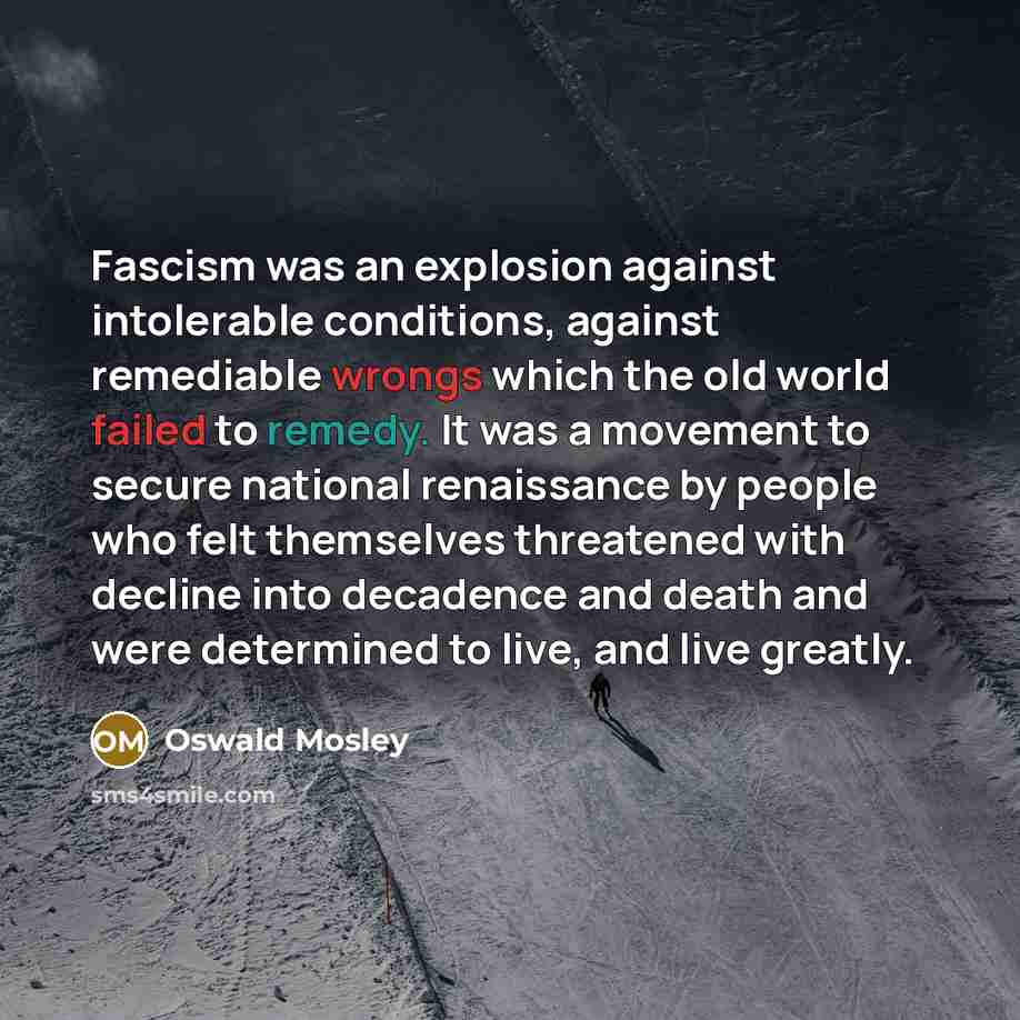 “Fascism was an explosion against intolerable conditions, against remediable wrongs which the old world failed to remedy. It was a movement to secure national renaissance by people who felt themselves threatened with decline into decadence and death and were determined to live, and live greatly.” quote by Oswald Mosley