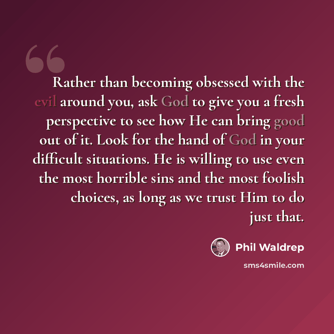 “Rather than becoming obsessed with the evil around you, ask God to give you a fresh perspective to see how He can bring good out of it. Look for the hand of God in your difficult situations. He is willing to use even the most horrible sins and the most foolish choices, as long as we trust Him to…” quote by Phil Waldrep