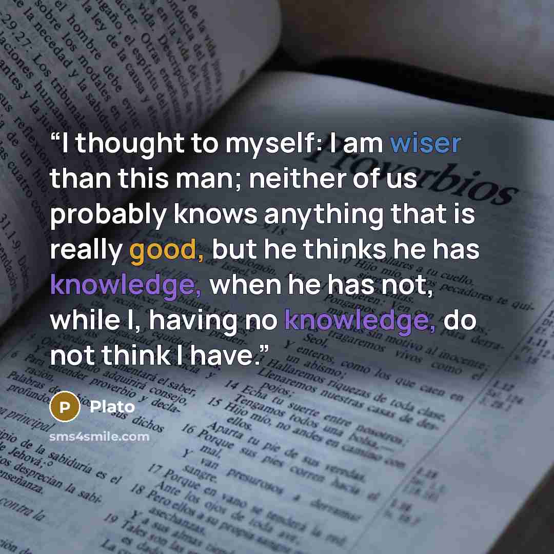 “I thought to myself: I am wiser than this man; neither of us probably knows anything that is really good, but he thinks he has knowledge, when he has not, while I, having no knowledge, do not think I have.” quote by Plato