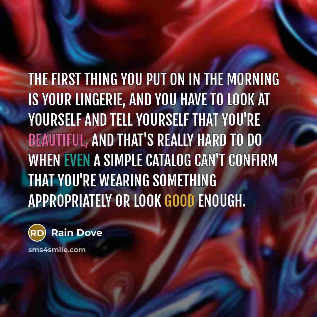 “The first thing you put on in the morning is your lingerie, and you have to look at yourself and tell yourself that you're beautiful, and that's really hard to do when even a simple catalog can't confirm that you're wearing something appropriately or look good enough.” quote by Rain Dove