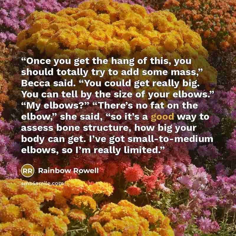“Once you get the hang of this, you should totally try to add some mass,” Becca said. “You could get really big. You can tell by the size of your elbows.” “My elbows?” “There’s no fat on the elbow,” she said, “so it’s a good way to assess bone structure, how big your body can get. I’ve got…” quote by Rainbow Rowell
